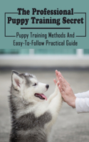 The Professional Puppy Training Secret: Puppy Training Methods And Easy-To-Follow Practical Guide: Effective Dog Training