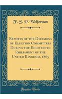Reports of the Decisions of Election Committees During the Eighteenth Parliament of the United Kingdom, 1865 (Classic Reprint)