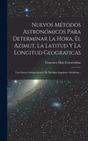 Nuevos Métodos Astronómicos Para Determinar La Hora, El Azimut, La Latitud Y La Longitud Geograficas: Con Entera Independencia De Medidas Angulares Absolutas...