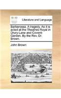 Barbarossa. a Tragedy. as It Is Acted at the Theatres-Royal in Drury-Lane and Covent-Garden. by the Rev. Dr. Brown.