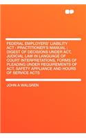 Federal Employers' Liability ACT: Practitioner's Manual; Digest of Decisions Under Act, Judicial Law in Language of Court Interpretations, Forms of Pleading Under Requirements of Act, Safety Appliance and Hours of Service Acts