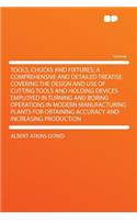 Tools, Chucks and Fixtures; A Comprehensive and Detailed Treatise Covering the Design and Use of Cutting Tools and Holding Devices Employed in Turning and Boring Operations in Modern Manufacturing Plants for Obtaining Accuracy and Increasing Produc