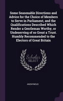 Some Seasonable Directions and Advice for the Choice of Members to Serve in Parliament, and the Qualifications Described Which Render a Gentleman Worthy, or Undeserving of so Great a Trust. Humbly Recommended to the Electors of Great Britain
