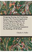Designing Heating And Ventilating Systems; The Practical Application Of The Engineering Rules And Formulas In Every Day Use, In Laying Out Steam, Hot Water, Furnace And Ventilating Equipment For Buildings Of All Kinds