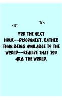 For the next hour--disconnect. Rather than being available to the world--realize that you ARE the world. Journal: A minimalistic Lined Journal / Notebook /Journal /planner/ dairy/ calligraphy Book / lettering book/Gratitude journal/ journal with 120 Pages