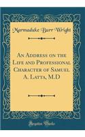 An Address on the Life and Professional Character of Samuel A. Latta, M.D (Classic Reprint)