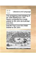 The Arraigning and Indicting of Sir John Barleycorn, Knt. Newly Composed by a Well-Wisher to Sir John and All That Love Him.