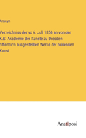 Verzeichniss der vo 6. Juli 1856 an von der K.S. Akademie der Künste zu Dresden öffentlich ausgestellten Werke der bildenden Kunst