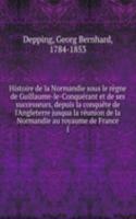 Histoire de la Normandie sous le regne de Guillaume-le-Conquerant et de ses successeurs, depuis la conquete de l'Angleterre jusqua la reunion de la Normandie au royaume de France