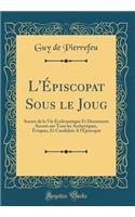L'Épiscopat Sous le Joug: Scenes de la Vie Ecclésiastique Et Documents Secrets sur Tous les Archevêques, Évêques, Et Candidats A l'Épiscopat (Classic Reprint)