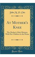 At Mother's Knee: The Mother's Holy Ministry With Her Children in the Home (Classic Reprint)