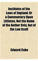 Institutes of the Laws of England; Or a Commentary Upon Littleton, Not the Name of the Author Only, But of the Law Itself