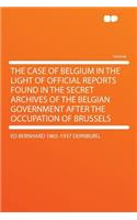 The Case of Belgium in the Light of Official Reports Found in the Secret Archives of the Belgian Government After the Occupation of Brussels