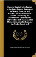 Busby's English Introduction to the Latin Tongue Examined, by Way of Question and Answer, With the Memorial Verses Expressing the Declensions, Terminations and Genders of Nouns, and the Memorial Verses for Forming the Verbs, Construed