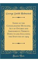 Index of the Consolidated Municipal Act of Ontario and Amendments Thereto Down to and Including the Statutes of 1904 (Classic Reprint)