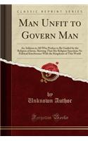 Man Unfit to Govern Man: An Address to All Who Profess to Be Guided by the Religion of Jesus, Shewing That His Religion Sanctions No Political Interference with the Kingdoms of This World (Classic Reprint)