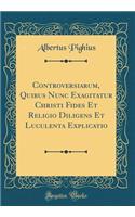 Controversiarum, Quibus Nunc Exagitatur Christi Fides Et Religio Diligens Et Luculenta Explicatio (Classic Reprint)