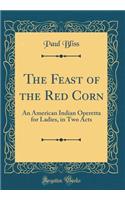 The Feast of the Red Corn: An American Indian Operetta for Ladies, in Two Acts (Classic Reprint): An American Indian Operetta for Ladies, in Two Acts (Classic Reprint)