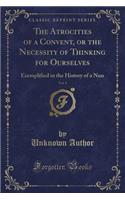 The Atrocities of a Convent, or the Necessity of Thinking for Ourselves, Vol. 1: Exemplified in the History of a Nun (Classic Reprint)