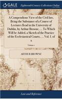 A Compendious View of the Civil Law, Being the Substance of a Course of Lectures Read in the University of Dublin, by Arthur Browne, ... to Which Will Be Added, a Sketch of the Practice of the Ecclesiastical Courts, ... Vol. I. of 2; Volume 1