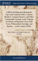 A Bill for Dividing and Allotting the Open and Common Fields, Common Meadows, Common Pastures, and Other Commonable Grounds, in the Tythings or Liberties of Ramsbury Town, Park Town, Whittonditch, Eastridge, and Baydon, ... in the County of Wilts