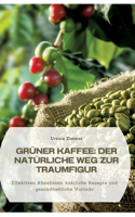 Grüner Kaffee: Der natürliche Weg zur Traumfigur: Effektives Abnehmen, köstliche Rezepte und gesundheitliche Vorteile