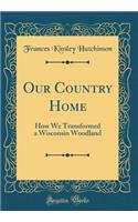 Our Country Home: How We Transformed a Wisconsin Woodland (Classic Reprint): How We Transformed a Wisconsin Woodland (Classic Reprint)