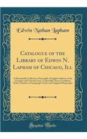 Catalogue of the Library of Edwin N. Lapham of Chicago, Ill: A Remarkable Collection, Principally of English Authors of the Georgian and Victorian Eras, in Specially Choice Condition, with a Number of Autograph Letters and Original Manuscripts