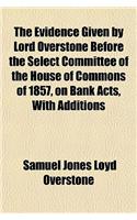 The Evidence Given by Lord Overstone Before the Select Committee of the House of Commons of 1857, on Bank Acts, with Additions