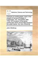 A Lecture on Earthquakes; Read in the Chapel of Harvard-College in Cambridge, N.E. November 26th 1755. on Occasion of the Great Earthquake Which Shook New-England the Week Before. by John Winthrop: (English)