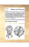 The grounds of the Christian's belief; or the Apostles creed explained; in a concise, easy and familiar manner. In twenty-three moral discourses. By J---- H---- C.A.D.S.