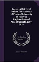 Lectures Delivered Before the Students of Purdue University in Railway Engineering and Allied Subjects, 1897-98. --