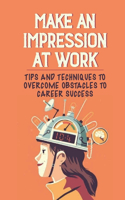 Make An Impression At Work: Tips And Techniques To Overcome Obstacles To Career Success: What To Do When You Don'T Feel Valued At Work