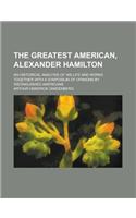 The Greatest American, Alexander Hamilton; An Historical Analysis of His Life and Works Together with a Symposium of Opinions by Distinguished America