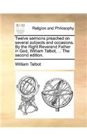 Twelve sermons preached on several subjects and occasions. By the Right Reverend Father in God, William Talbot, ... The second edition.: (English)