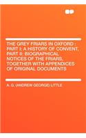 The Grey Friars in Oxford: Part I: A History of Convent, Part II: Biographical Notices of the Friars, Together with Appendices of Original Documents: Part I: A History of Convent, Part II: Biographical Notices of the Friars, Together with Appendices of Original Documents