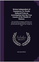 Britain Independent of Commerce, Or, Proofs Deduced from an Investigation Into the True Causes of the Wealth of Nations: That Our Riches, Prosperity, and Power, Are Derived from Sources Inherent in Ourselves, and Would Not Be Affected, Even Though Our Com