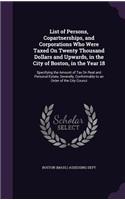 List of Persons, Copartnerships, and Corporations Who Were Taxed on Twenty Thousand Dollars and Upwards, in the City of Boston, in the Year 18: Specifying the Amount of Tax on Real and Personal Estate, Severally, Conformably to an Order of the City Counci