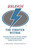 Unleash the Fighter Within: Unlocking God's Gift of Spiritual Strength Needed to Overcome Adversity and Finding the Faith to Fight
