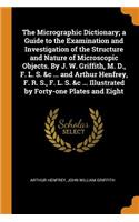 The Micrographic Dictionary; a Guide to the Examination and Investigation of the Structure and Nature of Microscopic Objects. By J. W. Griffith, M. D., F. L. S. &c ... and Arthur Henfrey, F. R. S., F. L. S. &c ... Illustrated by Forty-one Plates an