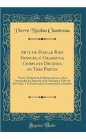 Arte de Hablar Bien Frances, Ã? Gramatica Completa Dividida En Tres Partes: Trata La Primera de la Pronunciacion Y de la OrtografÃ­a; La Segunda de la AnalogÃ­a Y Valor de Las Voces; Y La Tercera de la Construccion Y SintÃ¡xis (Classic Reprint)