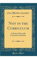 Not in the Curriculum: A Book of Friendly Counsel to Students (Classic Reprint)