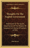 Thoughts On The English Government: Addressed To The Quiet, Good Sense Of The People Of England In A Series Of Letters (1795)