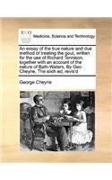 An essay of the true nature and due method of treating the gout, written for the use of Richard Tennison, together with an account of the nature of Bath-Waters, By Geo Cheyne, The sixth ed, revis'd