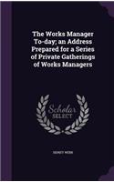 The Works Manager To-Day; An Address Prepared for a Series of Private Gatherings of Works Managers