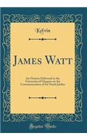 James Watt: An Oration Delivered in the University of Glasgow on the Commemoration of Its Ninth Jubilee (Classic Reprint): An Oration Delivered in the University of Glasgow on the Commemoration of Its Ninth Jubilee (Classic Reprint)