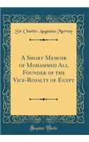 A Short Memoir of Mohammed Ali, Founder of the Vice-Royalty of Egypt (Classic Reprint)