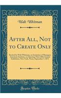 After All, Not to Create Only: Recited by Walt Whitman, on Invitation of Managers American Institute, on Opening Their 40th Annual Exhibition, New York, Noon, September 7, 1871 (Classic Reprint)