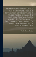 An Anecdotal History Of Old Times In Singapore, From The Foundation Of The Settlement Under The Honourable The East India Company, On Feb. 6th, 1819, To The Transfer To The Colonial Office As Part Of The Colonial Possessions Of The Crown On April