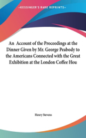 An Account of the Proceedings at the Dinner Given by Mr. George Peabody to the Americans Connected with the Great Exhibition at the London Coffee Hou